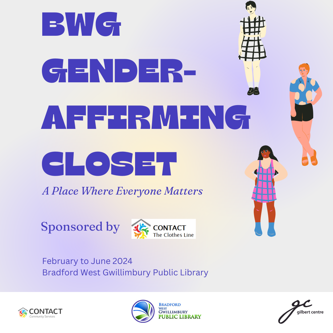 BWG Gender-Affirming Closet. A Place where Everyone Matters. Sponsored by CONTACT The CLothes Line. February to June 2024. Bradford West Gwillimbury Public Library. Gilbert Centre.