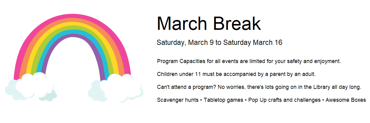 March Break. Saturday, March 9 to Saturday March 16. Program Capacities for all events are limited for your safety and enjoyment.  Children under 11 must be accompanied by a parent by an adult.  Can't attend a program? No worries, there's lots going on in the Library all day long.  Scavenger hunts • Tabletop games • Pop Up crafts and challenges • Awesome Boxes